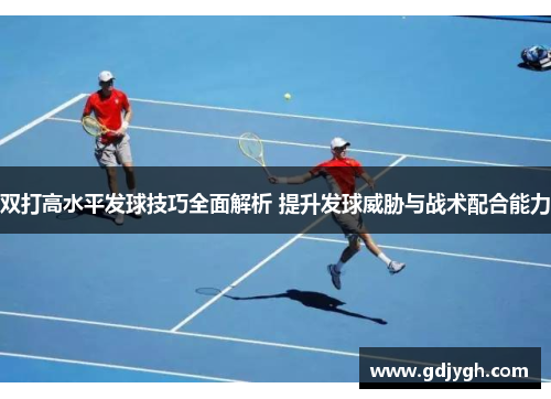 双打高水平发球技巧全面解析 提升发球威胁与战术配合能力